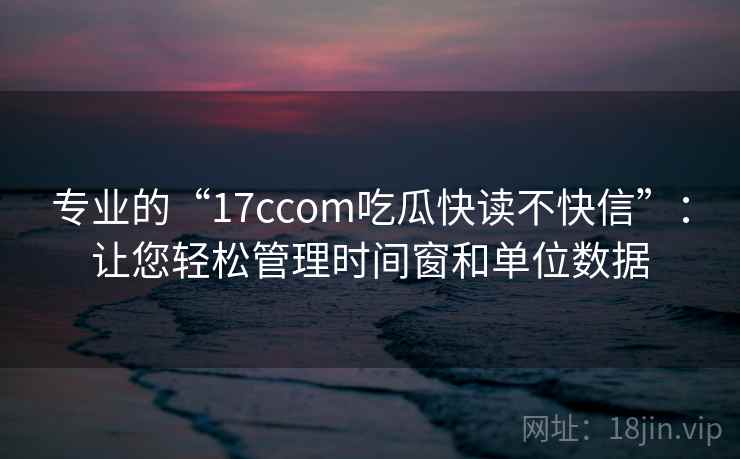 专业的“17ccom吃瓜快读不快信”：让您轻松管理时间窗和单位数据