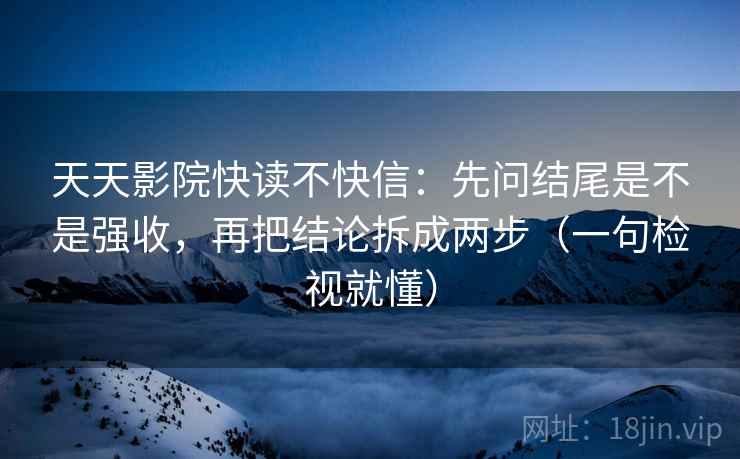 天天影院快读不快信：先问结尾是不是强收，再把结论拆成两步（一句检视就懂）
