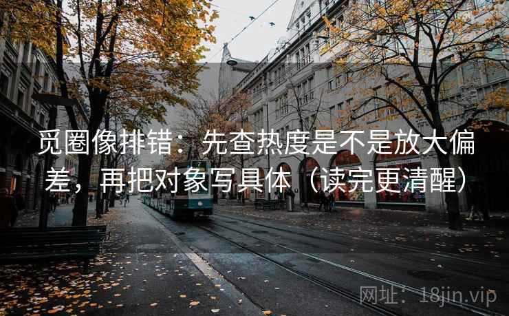 觅圈像排错：先查热度是不是放大偏差，再把对象写具体（读完更清醒）