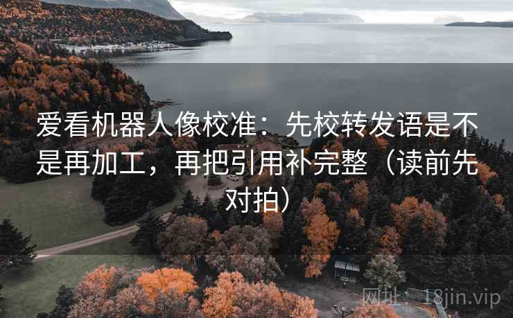 爱看机器人像校准：先校转发语是不是再加工，再把引用补完整（读前先对拍）