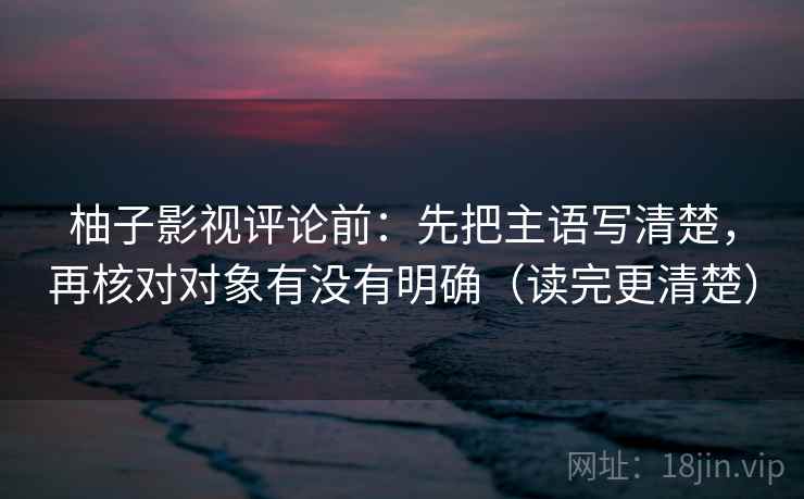 柚子影视评论前：先把主语写清楚，再核对对象有没有明确（读完更清楚）