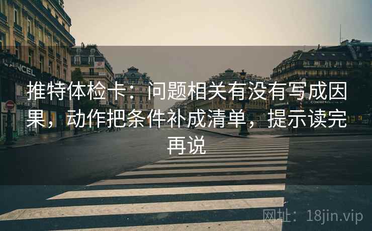 推特体检卡：问题相关有没有写成因果，动作把条件补成清单，提示读完再说