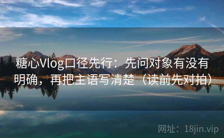 糖心Vlog口径先行：先问对象有没有明确，再把主语写清楚（读前先对拍）