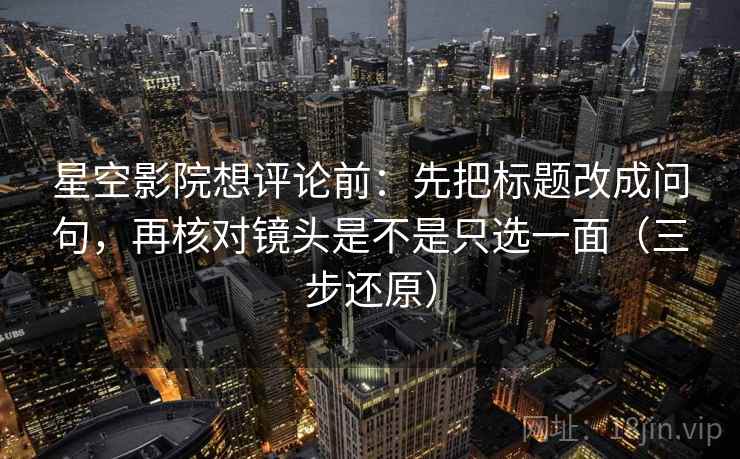 星空影院想评论前:先把标题改成问句,再核对镜头是不是只选一面(三步还原)