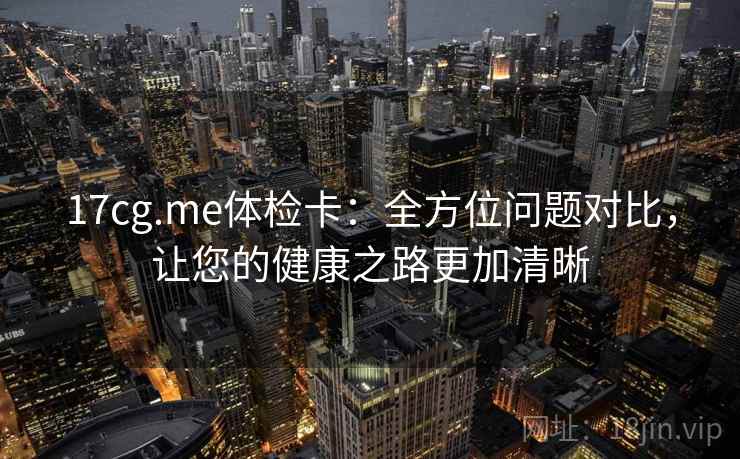 17cg.me体检卡:全方位问题对比,让您的健康之路更加清晰