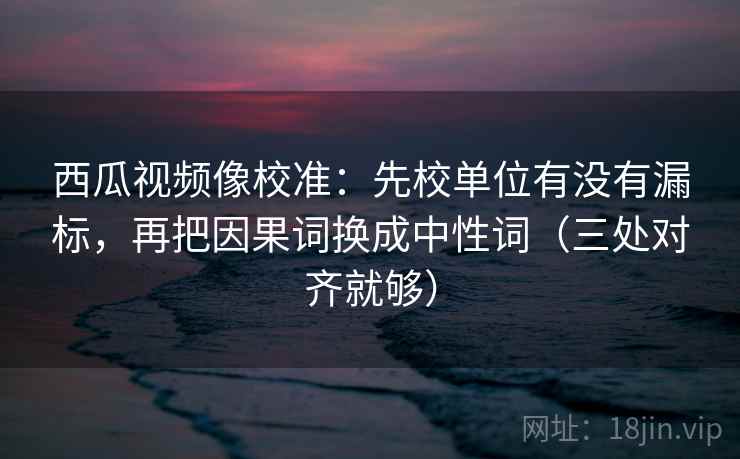 西瓜视频像校准:先校单位有没有漏标,再把因果词换成中性词(三处对齐就够)