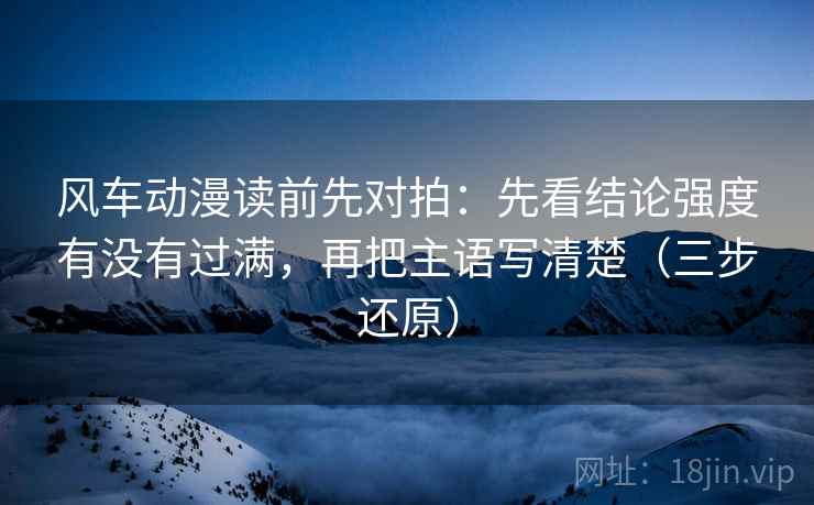 风车动漫读前先对拍:先看结论强度有没有过满,再把主语写清楚(三步还原)