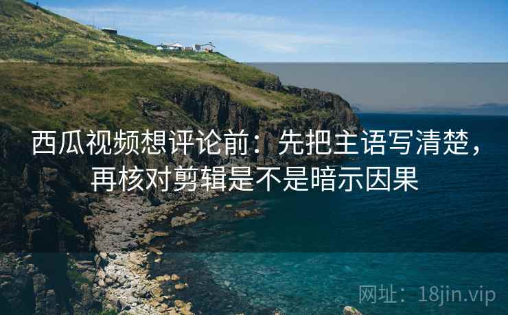 西瓜视频想评论前：先把主语写清楚，再核对剪辑是不是暗示因果