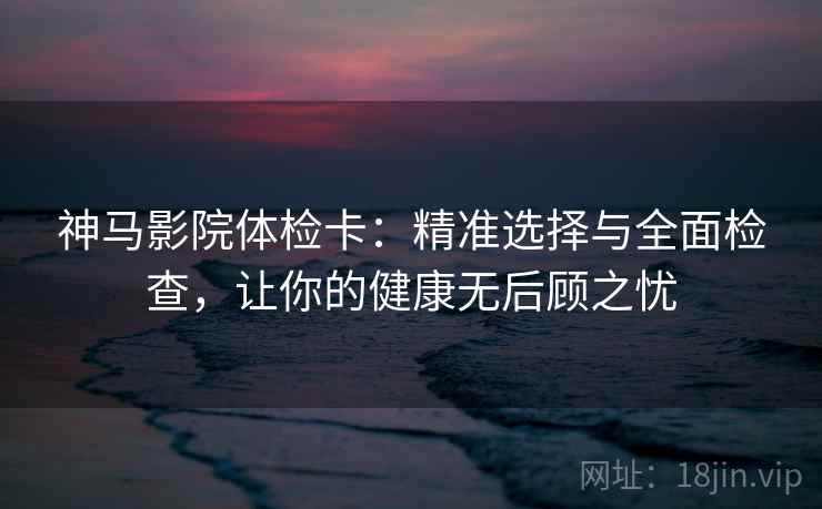 神马影院体检卡:精准选择与全面检查,让你的健康无后顾之忧 第2张 神马影院体检卡:精准选择与全面检查,让你的健康无后顾之忧 第2张