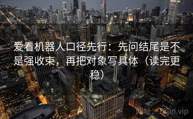 爱看机器人口径先行:先问结尾是不是强收束,再把对象写具体(读完更稳)