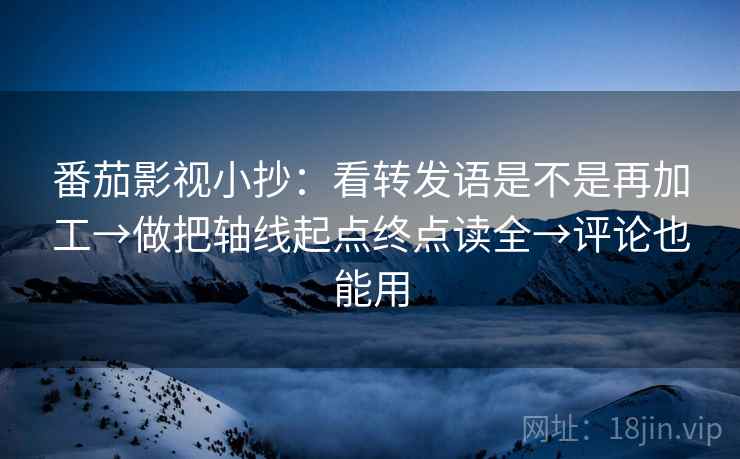 番茄影视小抄:看转发语是不是再加工→做把轴线起点终点读全→评论也能用
