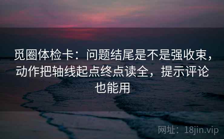 觅圈体检卡:问题结尾是不是强收束,动作把轴线起点终点读全,提示评论也能用