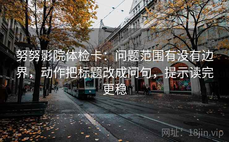努努影院体检卡:问题范围有没有边界,动作把标题改成问句,提示读完更稳