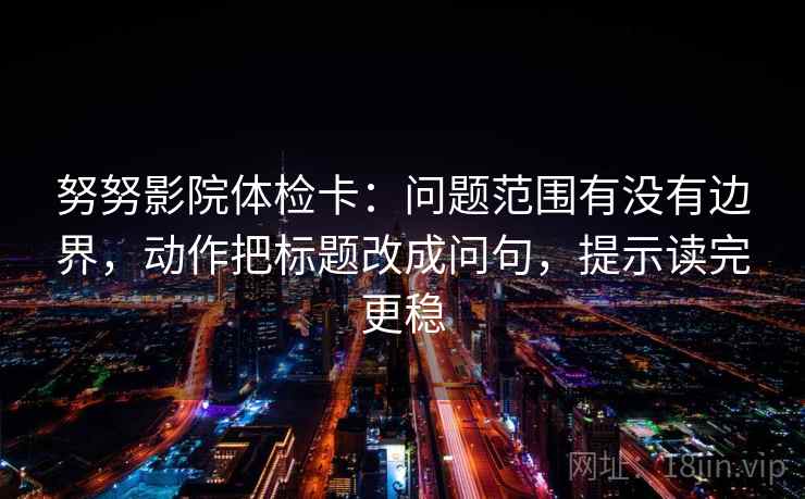 努努影院体检卡:问题范围有没有边界,动作把标题改成问句,提示读完更稳